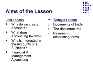 Aims of the Lesson Last Lesson Why do we create Accounts? What does Accounting Involve? Who is Interested in the Accounts of a Business? Financial V Management Accounting Today’s Lesson Documents of trade The document trail Research of accounting terms 