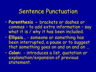 Sentence Punctuation Parenthesis -  brackets or dashes or commas – to add extra information – say what it is / why it has been included.  Ellipsis…  - someone or something has been interrupted, a pause or to suggest that something goes on and on and on … Colon:  - introduces a list, quotation or explanation/expansion of previous statement. 