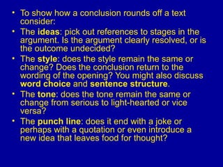 To show how a conclusion rounds off a text consider: The  ideas : pick out references to stages in the argument. Is the argument clearly resolved, or is the outcome undecided?  The  style : does the style remain the same or change? Does the conclusion return to the wording of the opening? You might also discuss  word choice  and  sentence structure .  The  tone : does the tone remain the same or change from serious to light-hearted or vice versa?  The  punch line : does it end with a joke or perhaps with a quotation or even introduce a new idea that leaves food for thought?   