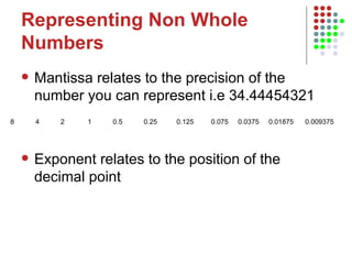 Representing Non Whole Numbers Mantissa relates to the precision of the number you can represent i.e 34.44454321 Exponent relates to the position of the decimal point 8  4  2  1  0.5  0.25  0.125  0.075  0.0375  0.01875  0.009375  