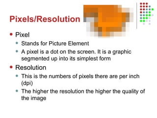 Pixels/Resolution Pixel Stands for Picture Element A pixel is a dot on the screen. It is a graphic segmented up into its simplest form Resolution This is the numbers of pixels there are per inch (dpi) The higher the resolution the higher the quality of the image 