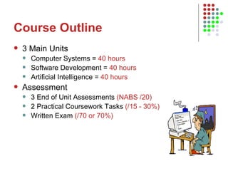 Course Outline 3 Main Units Computer Systems =  40 hours Software Development =  40 hours Artificial Intelligence =  40 hours Assessment 3 End of Unit Assessments  (NABS /20) 2 Practical Coursework Tasks  (/15 - 30%) Written Exam  (/70 or 70%) 