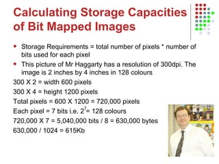 Calculating Storage Capacities of Bit Mapped Images Storage Requirements = total number of pixels * number of bits used for each pixel This picture of Mr Haggarty has a resolution of 300dpi. The image is 2 inches by 4 inches in 128 colours 300 X 2 = width 600 pixels  300 X 4 = height 1200 pixels  Total pixels = 600 X 1200 = 720,000 pixels Each pixel = 7 bits i.e. 2 = 128 colours 720,000 X 7 = 5,040,000 bits / 8 = 630,000 bytes  630,000 / 1024 = 615Kb 7 