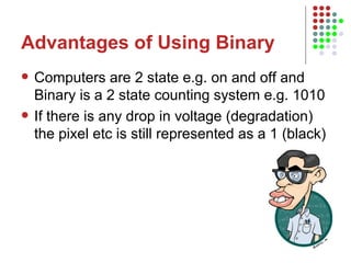 Advantages of Using Binary Computers are 2 state e.g. on and off and Binary is a 2 state counting system e.g. 1010 If there is any drop in voltage (degradation) the pixel etc is still represented as a 1 (black) 