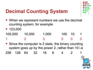 Decimal Counting System When we represent numbers we use the decimal counting system, for example 123,000 100,000 10,000 1,000 100 10 1 1 2 3 0 0 0 Since the computer is 2 state, the binary counting system goes up by the power 2, rather than 10 i.e 256 128 64 32 16 8 4 2 1 