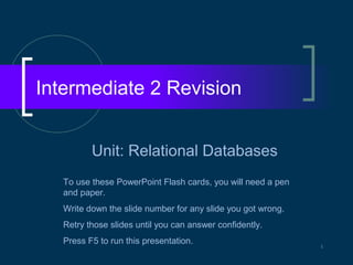 Intermediate 2 Revision


          Unit: Relational Databases
   To use these PowerPoint Flash cards, you will need a pen
   and paper.
   Write down the slide number for any slide you got wrong.
   Retry those slides until you can answer confidently.
   Press F5 to run this presentation.                         1
 