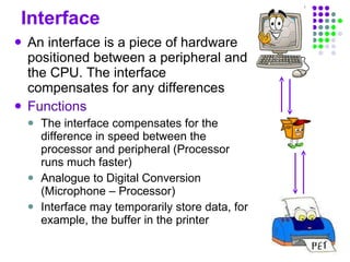 Interface An interface is a piece of hardware positioned between a peripheral and the CPU. The interface compensates for any differences Functions The interface compensates for the difference in speed between the processor and peripheral (Processor runs much faster) Analogue to Digital Conversion (Microphone – Processor) Interface may temporarily store data, for example, the buffer in the printer  