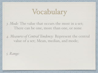 Vocabulary
3. Mode: The value that occurs the most in a set;
    There can be one, more than one, or none

4. Measures of Central Tendency: Represent the central
    value of a set; Mean, median, and mode;


5. Range:
 