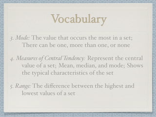Vocabulary
3. Mode: The value that occurs the most in a set;
    There can be one, more than one, or none

4. Measures of Central Tendency: Represent the central
    value of a set; Mean, median, and mode; Shows
    the typical characteristics of the set

5. Range: The diﬀerence between the highest and
     lowest values of a set
 