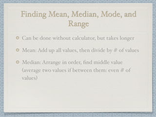 Finding Mean, Median, Mode, and
            Range
Can be done without calculator, but takes longer

Mean: Add up all values, then divide by # of values

Median: Arrange in order, ﬁnd middle value
(average two values if between them: even # of
values)
 