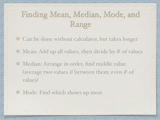 Finding Mean, Median, Mode, and
            Range
Can be done without calculator, but takes longer

Mean: Add up all values, then divide by # of values

Median: Arrange in order, ﬁnd middle value
(average two values if between them: even # of
values)

Mode: Find which shows up most
 