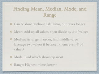 Finding Mean, Median, Mode, and
            Range
Can be done without calculator, but takes longer

Mean: Add up all values, then divide by # of values

Median: Arrange in order, ﬁnd middle value
(average two values if between them: even # of
values)

Mode: Find which shows up most

Range: Highest minus lowest
 