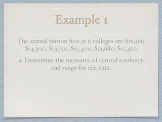 Example 1
The annual tuition fees at 6 colleges are $12,560,
  $14,300, $13,750, $12,400, $13,680, $15,420.
a. Determine the measures of central tendency
           and range for the data.
 