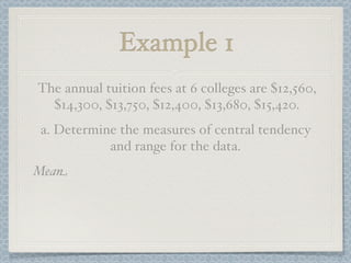 Example 1
The annual tuition fees at 6 colleges are $12,560,
  $14,300, $13,750, $12,400, $13,680, $15,420.
a. Determine the measures of central tendency
           and range for the data.
Mean
 