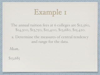 Example 1
 The annual tuition fees at 6 colleges are $12,560,
   $14,300, $13,750, $12,400, $13,680, $15,420.
 a. Determine the measures of central tendency
            and range for the data.
Mean

$13,685
 