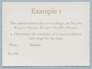 Example 1
 The annual tuition fees at 6 colleges are $12,560,
   $14,300, $13,750, $12,400, $13,680, $15,420.
 a. Determine the measures of central tendency
            and range for the data.
Mean          Median

$13,685
 