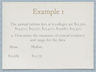 Example 1
 The annual tuition fees at 6 colleges are $12,560,
   $14,300, $13,750, $12,400, $13,680, $15,420.
 a. Determine the measures of central tendency
            and range for the data.
Mean          Median

$13,685       $13,715
 