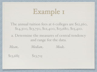 Example 1
 The annual tuition fees at 6 colleges are $12,560,
   $14,300, $13,750, $12,400, $13,680, $15,420.
 a. Determine the measures of central tendency
            and range for the data.
Mean          Median          Mode

$13,685       $13,715
 