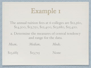 Example 1
 The annual tuition fees at 6 colleges are $12,560,
   $14,300, $13,750, $12,400, $13,680, $15,420.
 a. Determine the measures of central tendency
            and range for the data.
Mean          Median          Mode

$13,685       $13,715         None
 