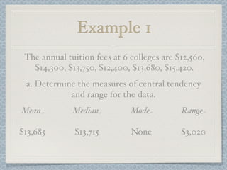Example 1
 The annual tuition fees at 6 colleges are $12,560,
   $14,300, $13,750, $12,400, $13,680, $15,420.
 a. Determine the measures of central tendency
            and range for the data.
Mean          Median          Mode          Range

$13,685       $13,715         None          $3,020
 