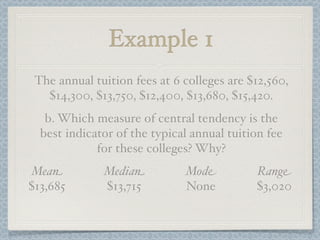 Example 1
 The annual tuition fees at 6 colleges are $12,560,
   $14,300, $13,750, $12,400, $13,680, $15,420.
   b. Which measure of central tendency is the
  best indicator of the typical annual tuition fee
             for these colleges? Why?
Mean          Median          Mode          Range
$13,685       $13,715         None          $3,020
 