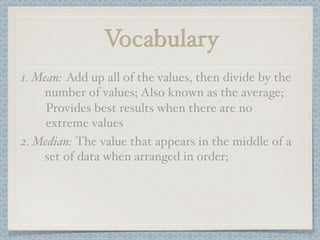 Vocabulary
1. Mean: Add up all of the values, then divide by the
    number of values; Also known as the average;
     Provides best results when there are no
     extreme values
2. Median: The value that appears in the middle of a
    set of data when arranged in order;
 