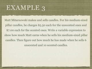 EXAMPLE 3
Matt Mitarnowski makes and sells candles. For his medium-sized
pillar candles, he charges $5.50 each for the unscented ones and
 $7.00 each for the scented ones. Write a variable expression to
show how much Matt earns when he sells his medium-sized pillar
candles. Then figure out how much he has made when he sells 6
               unscented and 10 scented candles.
 