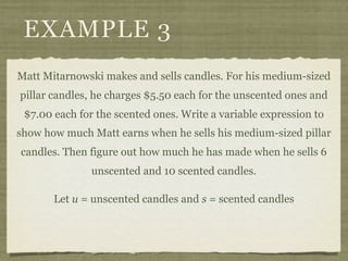 EXAMPLE 3
Matt Mitarnowski makes and sells candles. For his medium-sized
pillar candles, he charges $5.50 each for the unscented ones and
 $7.00 each for the scented ones. Write a variable expression to
show how much Matt earns when he sells his medium-sized pillar
candles. Then figure out how much he has made when he sells 6
               unscented and 10 scented candles.

       Let u = unscented candles and s = scented candles
 