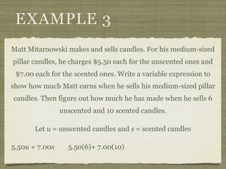 EXAMPLE 3
Matt Mitarnowski makes and sells candles. For his medium-sized
pillar candles, he charges $5.50 each for the unscented ones and
 $7.00 each for the scented ones. Write a variable expression to
show how much Matt earns when he sells his medium-sized pillar
candles. Then figure out how much he has made when he sells 6
                unscented and 10 scented candles.

       Let u = unscented candles and s = scented candles

5.50u + 7.00s     5.50(6)+ 7.00(10)
 