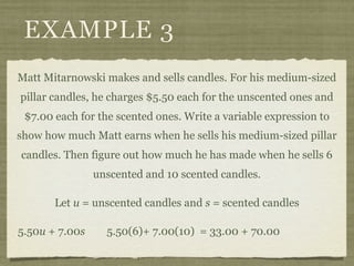 EXAMPLE 3
Matt Mitarnowski makes and sells candles. For his medium-sized
pillar candles, he charges $5.50 each for the unscented ones and
 $7.00 each for the scented ones. Write a variable expression to
show how much Matt earns when he sells his medium-sized pillar
candles. Then figure out how much he has made when he sells 6
                unscented and 10 scented candles.

       Let u = unscented candles and s = scented candles

5.50u + 7.00s     5.50(6)+ 7.00(10) = 33.00 + 70.00
 