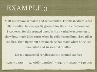 EXAMPLE 3
Matt Mitarnowski makes and sells candles. For his medium-sized
pillar candles, he charges $5.50 each for the unscented ones and
 $7.00 each for the scented ones. Write a variable expression to
show how much Matt earns when he sells his medium-sized pillar
candles. Then figure out how much he has made when he sells 6
                unscented and 10 scented candles.

       Let u = unscented candles and s = scented candles

5.50u + 7.00s     5.50(6)+ 7.00(10) = 33.00 + 70.00 = $103.00
 