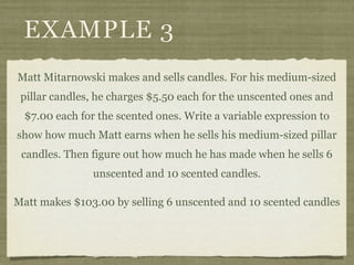 EXAMPLE 3
Matt Mitarnowski makes and sells candles. For his medium-sized
 pillar candles, he charges $5.50 each for the unscented ones and
  $7.00 each for the scented ones. Write a variable expression to
show how much Matt earns when he sells his medium-sized pillar
 candles. Then figure out how much he has made when he sells 6
                unscented and 10 scented candles.

Matt makes $103.00 by selling 6 unscented and 10 scented candles
 