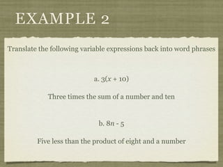 EXAMPLE 2
Translate the following variable expressions back into word phrases



                           a. 3(x + 10)

             Three times the sum of a number and ten


                             b. 8n - 5

         Five less than the product of eight and a number
 