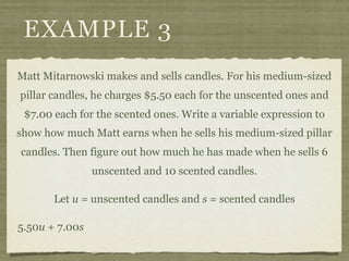 EXAMPLE 3
Matt Mitarnowski makes and sells candles. For his medium-sized
pillar candles, he charges $5.50 each for the unscented ones and
 $7.00 each for the scented ones. Write a variable expression to
show how much Matt earns when he sells his medium-sized pillar
candles. Then figure out how much he has made when he sells 6
                unscented and 10 scented candles.

       Let u = unscented candles and s = scented candles

5.50u + 7.00s
 