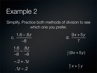Example 2
Simplify. Practice both methods of division to see
               which one you prefer.
     1.6 − .8 z                       9x + 5y
  c.                               d.
        −8                               7
    1.6 .8 z
       −                            1
                                        (9 x + 5 y )
    −8 −8                           7


    −.2 + .1z
                                        9
                                            x+ y
                                              5
    .1z − .2                            7     7
 