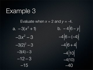 Example 3
      Evaluate when x = 2 and y = -4.
  a. − 3( x + 1)
             2
                            b. − 4 6 − y

   −3x − 3
        2
                            −4 6 − (−4)
   −3(2) − 3
         2
                              −4 6 + 4
    −3(4) − 3                  −4 10
    −12 − 3                    −4(10)
     −15                        −40
 