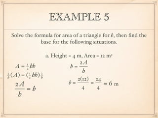 EXAMPLE 5
 Solve the formula for area of a triangle for b, then ﬁnd the
              base for the following situations.

                     a. Height = 4 m, Area = 12 m2
         1                        2A
    A = bh
         2                     b=
2          1     2                 h
h ( A) = ( 2 bh) h
                                  2(12) 24
   2A                          b=      =      =6m
      =b                            4    4
    h
 