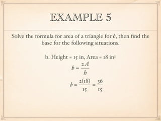 EXAMPLE 5
Solve the formula for area of a triangle for b, then ﬁnd the
             base for the following situations.

              b. Height = 15 in, Area = 18 in2
                             2A
                          b=
                              h
                            2(18) 36
                         b=      =
                             15    15
 