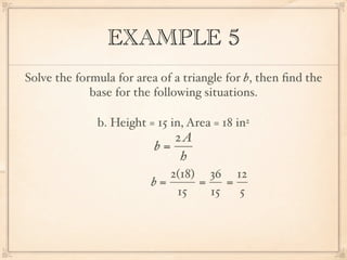 EXAMPLE 5
Solve the formula for area of a triangle for b, then ﬁnd the
             base for the following situations.

              b. Height = 15 in, Area = 18 in2
                             2A
                          b=
                              h
                            2(18) 36 12
                         b=      =    =
                             15    15   5
 