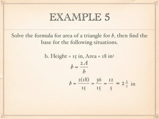 EXAMPLE 5
Solve the formula for area of a triangle for b, then ﬁnd the
             base for the following situations.

              b. Height = 15 in, Area = 18 in2
                             2A
                          b=
                              h
                            2(18) 36 12       2
                         b=      =    =   = 2 5 in
                             15    15   5
 