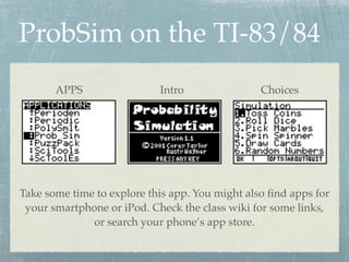 ProbSim on the TI-83/84
       APPS                 Intro                Choices




Take some time to explore this app. You might also ﬁnd apps for
 your smartphone or iPod. Check the class wiki for some links,
              or search your phone’s app store.
 