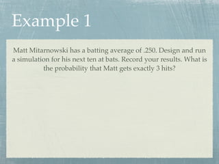 Example 1
Matt Mitarnowski has a batting average of .250. Design and run
a simulation for his next ten at bats. Record your results. What is
          the probability that Matt gets exactly 3 hits?
 