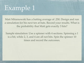 Example 1
Matt Mitarnowski has a batting average of .250. Design and run
a simulation for his next ten at bats. Record your results. What is
          the probability that Matt gets exactly 3 hits?

 Sample simulation: Use a spinner with 4 sections. Spinning a 1
  is a hit, while 2, 3, and 4 are all not hits. Spin the spinner 10
                  times and record the outcomes.
 