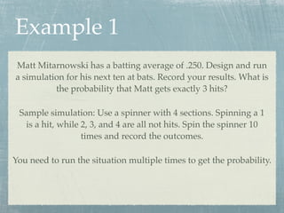 Example 1
Matt Mitarnowski has a batting average of .250. Design and run
a simulation for his next ten at bats. Record your results. What is
          the probability that Matt gets exactly 3 hits?

 Sample simulation: Use a spinner with 4 sections. Spinning a 1
  is a hit, while 2, 3, and 4 are all not hits. Spin the spinner 10
                  times and record the outcomes.

You need to run the situation multiple times to get the probability.
 