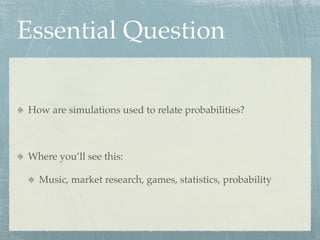 Essential Question

How are simulations used to relate probabilities?



Where you’ll see this:

  Music, market research, games, statistics, probability
 