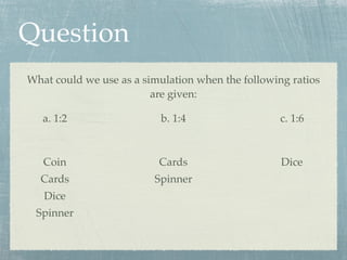 Question
What could we use as a simulation when the following ratios
                         are given:

   a. 1:2                 b. 1:4                   c. 1:6



   Coin                   Cards                    Dice
  Cards                  Spinner
   Dice
 Spinner
 
