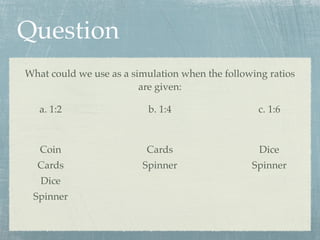 Question
What could we use as a simulation when the following ratios
                         are given:

   a. 1:2                 b. 1:4                   c. 1:6



   Coin                   Cards                    Dice
  Cards                  Spinner                 Spinner
   Dice
 Spinner
 