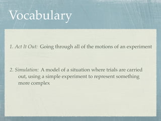 Vocabulary

1. Act It Out: Going through all of the motions of an experiment



2. Simulation: A model of a situation where trials are carried
    out, using a simple experiment to represent something
    more complex
 