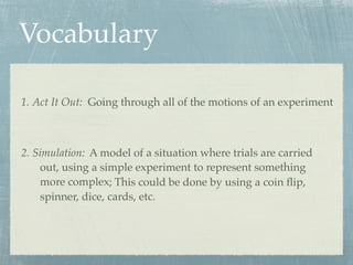 Vocabulary

1. Act It Out: Going through all of the motions of an experiment



2. Simulation: A model of a situation where trials are carried
    out, using a simple experiment to represent something
    more complex; This could be done by using a coin ﬂip,
    spinner, dice, cards, etc.
 