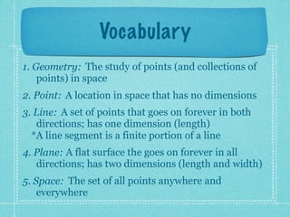 Vocabulary
1. Geometry: The study of points (and collections of
    points) in space
2. Point: A location in space that has no dimensions
3. Line: A set of points that goes on forever in both
   directions; has one dimension (length)
  *A line segment is a finite portion of a line
4. Plane: A flat surface the goes on forever in all
   directions; has two dimensions (length and width)
5. Space: The set of all points anywhere and
    everywhere
 